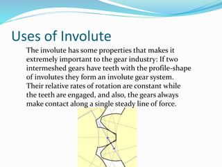 Uses of Involute
The involute has some properties that makes it
extremely important to the gear industry: If two
intermeshed gears have teeth with the profile-shape
of involutes they form an involute gear system.
Their relative rates of rotation are constant while
the teeth are engaged, and also, the gears always
make contact along a single steady line of force.
 
