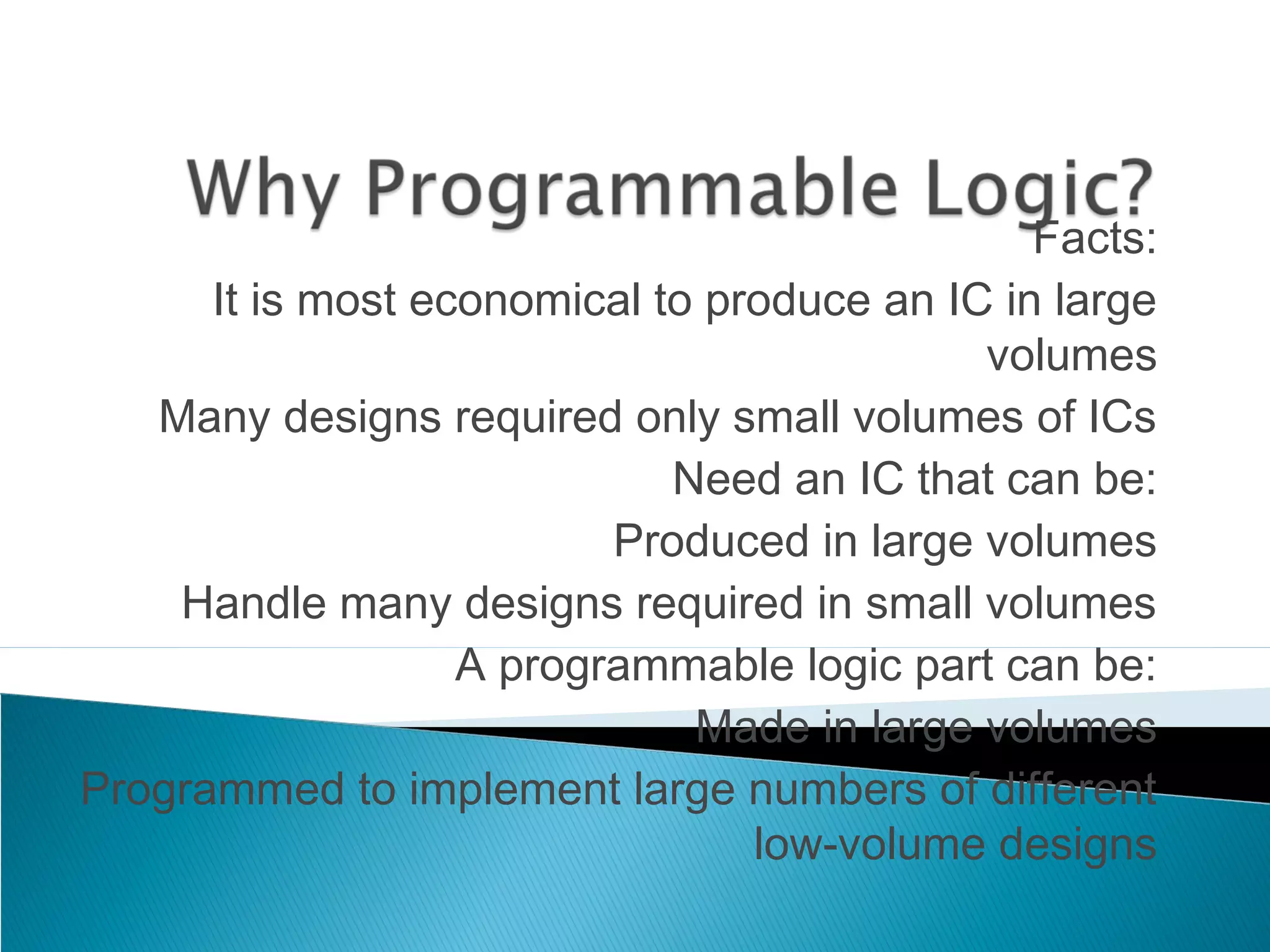 Facts:
It is most economical to produce an IC in large
volumes
Many designs required only small volumes of ICs
Need an IC that can be:
Produced in large volumes
Handle many designs required in small volumes
A programmable logic part can be:
Made in large volumes
Programmed to implement large numbers of different
low-volume designs

 