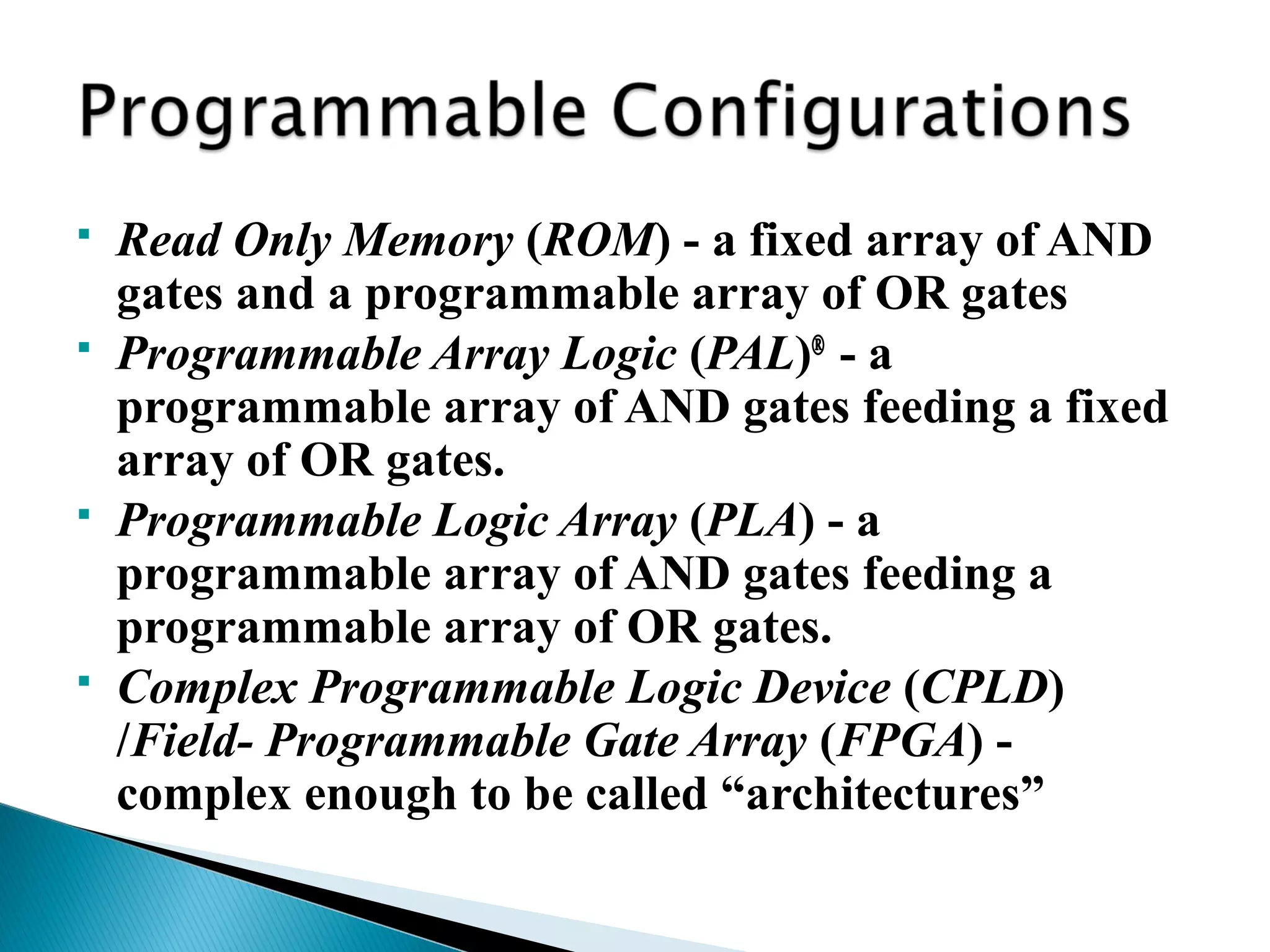 






Read Only Memory (ROM) - a fixed array of AND
gates and a programmable array of OR gates
Programmable Array Logic (PAL)® - a
programmable array of AND gates feeding a fixed
array of OR gates.
Programmable Logic Array (PLA) - a
programmable array of AND gates feeding a
programmable array of OR gates.
Complex Programmable Logic Device (CPLD)
/Field- Programmable Gate Array (FPGA) complex enough to be called “architectures”

 