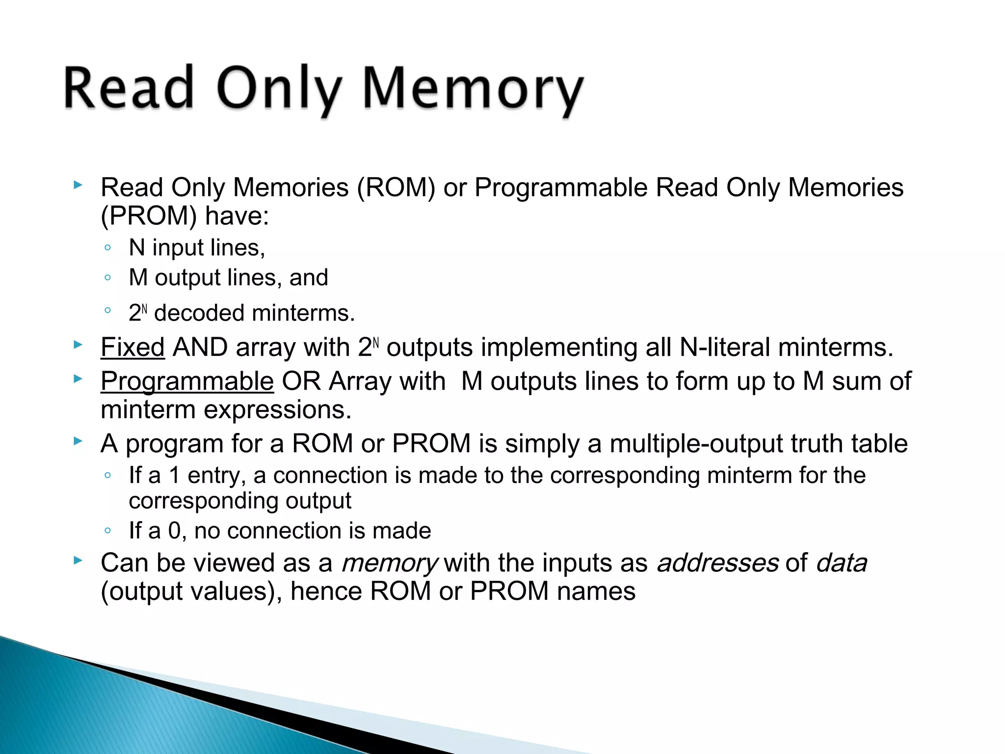 

Read Only Memories (ROM) or Programmable Read Only Memories
(PROM) have:
◦ N input lines,
◦ M output lines, and
◦ 2N decoded minterms.





Fixed AND array with 2N outputs implementing all N-literal minterms.
Programmable OR Array with M outputs lines to form up to M sum of
minterm expressions.
A program for a ROM or PROM is simply a multiple-output truth table
◦ If a 1 entry, a connection is made to the corresponding minterm for the
corresponding output
◦ If a 0, no connection is made



Can be viewed as a memory with the inputs as addresses of data
(output values), hence ROM or PROM names

 