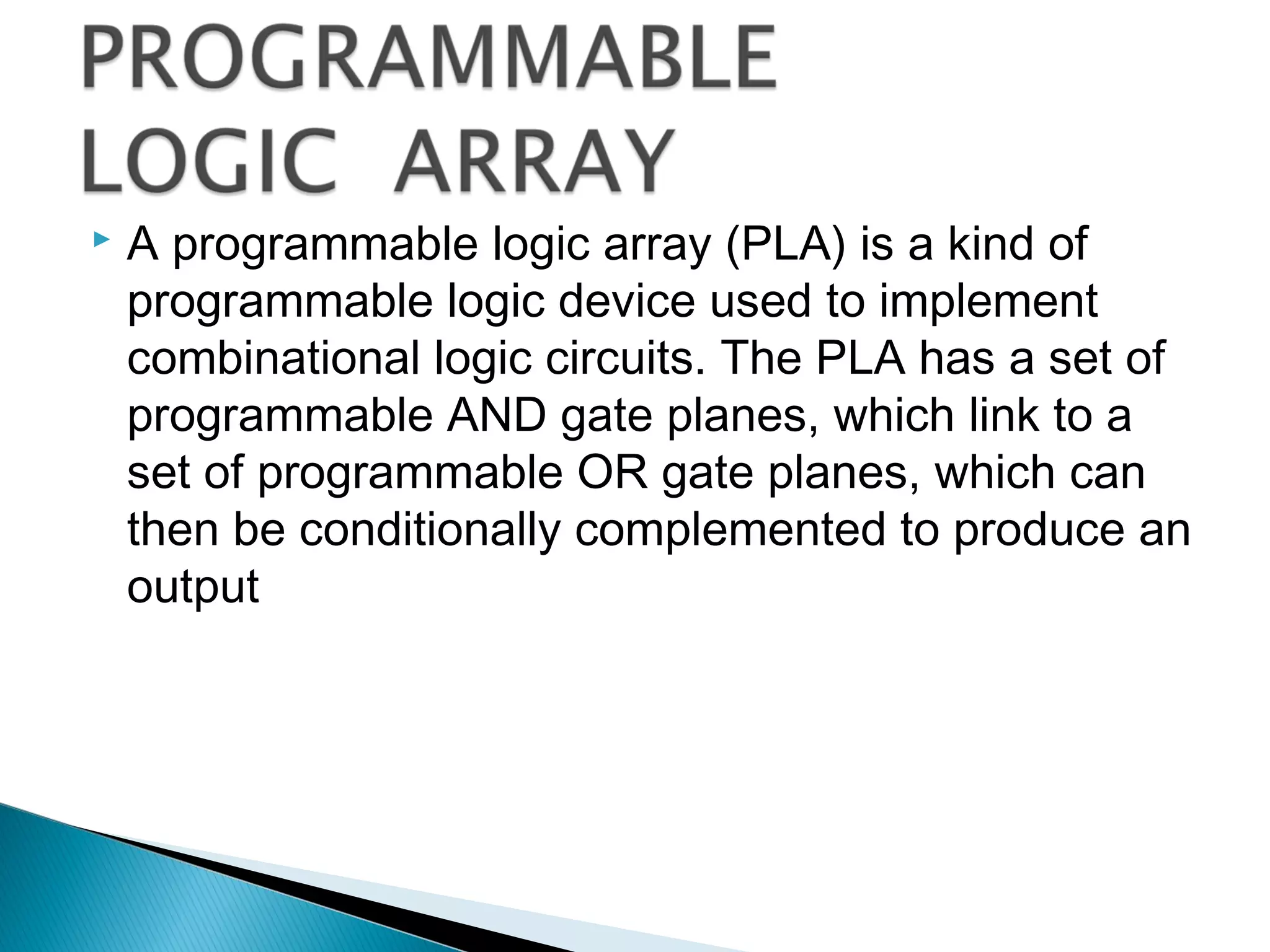 

A programmable logic array (PLA) is a kind of
programmable logic device used to implement
combinational logic circuits. The PLA has a set of
programmable AND gate planes, which link to a
set of programmable OR gate planes, which can
then be conditionally complemented to produce an
output

 