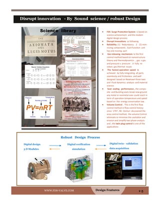  FDS Surge Protection System is based on
science achievement and the modem
digital design process
 Disrupt innovations as following
 Reliability (1) Redundancy 2 (2) mini-
mizing components . Each function unit
has one moving part
 Gas releasing mechanism is the first
control method based on nanostructure
theory and thermodynamics . , gas v gas
and pressure v. pressure .it fully re-
solves gas thermal issues
 The fastest operation speed is
achieved by fully integrating all parts
seamlessly and frictionless and well
designed based on Newtown three laws
and Fluid dynamics analysis and material
science
 Seat sealing performance , the compo-
site and Buckling seats break new ground
any metal or nonmetal ever could reach in
term of operation temperature and speed
based on the energy conservation law .
 Volume Control . This is the first flow
control method in flow control history
since 1797 , Mr. Venturi discovered the
area control method, the volume Control
eliminate or minimize the cavitation and
erosion and simplify two phase analysis
and , the twin plug control is one of the
applications
Design Features
Disrupt innovation - By Sound science / robust Design
WWW.FDS-VALVE.COM 1-5
Digital design
3 D Modules
Digital twin- validation
data acquisition
Robust Design Process
Digital verification
simulation
Science library
 