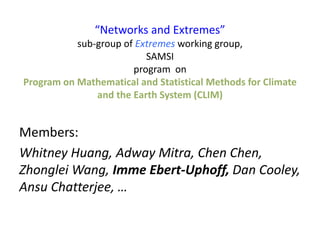 “Networks and Extremes”
sub-group of Extremes working group,
SAMSI
program on
Program on Mathematical and Statistical Methods for Climate
and the Earth System (CLIM)
Members:
Whitney Huang, Adway Mitra, Chen Chen,
Zhonglei Wang, Imme Ebert-Uphoff, Dan Cooley,
Ansu Chatterjee, …
 