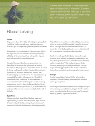 Vi mener, at en forståelse af forretningsforhol-
                                                                   dene for de selskaber, vi investerer i, er et af de
                                                                   vigtigste elementer med henblik på at påvirke til
                                                                   positiv forandring. Feltbesøg er en anden mulig-
                                                                   hed for at tilegne sig større viden.




Global dækning
Indien
I begyndelsen af maj 2010 deltog Helena Hagberg og Sasja Beslik    Anglo Platinum prospekterer med henblik på at oprette nye
i et feltbesøg i Indien. Formålet var at møde frøproducenten       miner i et meget tætbefolket område. Inden for de seneste
Monsanto og at undersøge arbejdsforholdene for bomuldsdyrkerne.    fem år har Angle Platinum forflyttet nær ved 200.000
                                                                   mennesker for at få adgang til platin, som er et ædelt metal,
Monsanto er en af verdens største frøproducenter. Selska-          der i stigende grad efterspørges på verdensplan.
bet er gennem sine virksomheder i landbrugssektoren i
adskillige år blevet anklaget for at bidrage til et stigende       Som led i vores besøg i Sydafrika har vi anmodet Anglo
antal selvmord blandt bomuldsdyrkerne.                             Platinum om at inddrage uafhængige repræsentanter fra
                                                                   den lokale og internationale akademiske verden, eksperter
Vi mødte Monsanto i Bombay og repræsentanter for                   og forretningsledere. Vi har også anbefalet, at Anglo
forskellige fagforeninger. De oplysninger, vi modtog,              Platinum genovervejer mulige fejlvurderinger af erstat-
bekræftede, at hyppigheden af selvmord er faldet i de senere       ningsbeløbene og genetablerer den direkte kontakt med
år. Det grundlæggende problem i landområderne i Indien             landsbyboerne angående genhusning og høringsprocesser.
vedrører ikke Monsanto, men snarere fraværet af et
funktionsdygtigt finansielt system. Der er ingen banker og         Sverige
ingen pålidelige måder at låne penge på. I forhold til             I oktober besøgte Helena Hagberg SSAB og virksomhedens
Monsanto er vores konklusion, at selskabet savner en               stålfabrik i Oxelösund. Besøgets overordnede tema var socialt
overordnet strategi for håndtering af en række sociale og          ansvar og arbejdsforhold.
miljømæssige aspekter af sin produktion i Indien. Det er
imidlertid vanskeligt at påvise tegn på, at selskabet bevidst      Ved besøget holdt SSAB’s repræsentanter oplæg efterfulgt af
medvirker til at forværre bøndernes muligheder for at få et        en rundvisning på produktionsanlægget. Der blev drøftet
bedre liv.                                                         emner som arbejdsmiljø, diversitet, styring af forsynings-
                                                                   kæden og genbrug af produktionsaffald.
Sydafrika
I August rejste Sasja Beslik til Sydafrika for at mødes med
repræsentanter for verdens største mineselskab, Anglo Platinum.
Selskabet er blevet beskyldt for at tvinge hundredtusindvis af
mennesker til at forlade deres hjem for at udvinde ædelmetaller.




                                                                                                            AnsvArlig investering 13
 