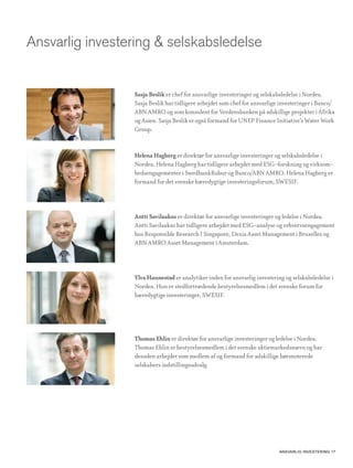 Ansvarlig investering & selskabsledelse


                 Sasja Beslik er chef for ansvarlige investeringer og selskabsledelse i Nordea.
                 Sasja Beslik har tidligere arbejdet som chef for ansvarlige investeringer i Banco/
                 ABN AMRO og som konsulent for Verdensbanken på adskillige projekter i Afrika
                 og Asien. Sasja Beslik er også formand for UNEP Finance Initiative’s Water Work
                 Group.


                 Helena Hagberg er direktør for ansvarlige investeringer og selskabsledelse i
                 Nordea. Helena Hagberg har tidligere arbejdet med ESG-forskning og virksom-
                 hedsengagementer i SwedbankRobur og Banco/ABN AMRO. Helena Hagberg er
                 formand for det svenske bæredygtige investeringsforum, SWESIF.




                 Antti Savilaakso er direktør for ansvarlige investeringer og ledelse i Nordea.
                 Antti Savilaakso har tidligere arbejdet med ESG-analyse og erhvervsengagement
                 hos Responsible Research I Singapore, Dexia Asset Management i Bruxelles og
                 ABN AMRO Asset Management i Amsterdam.




                 Ylva Hannestad er analytiker inden for ansvarlig investering og selskabsledelse i
                 Nordea. Hun er stedfortrædende bestyrelsesmedlem i det svenske forum for
                 bæredygtige investeringer, SWESIF.




                 Thomas Ehlin er direktør for ansvarlige investeringer og ledelse i Nordea.
                 Thomas Ehlin er bestyrelsesmedlem i det svenske aktiemarkedsnævn og har
                 desuden arbejdet som medlem af og formand for adskillige børsnoterede
                 selskabers indstillingsudvalg.




                                                                            AnsvArlig investering 17
 