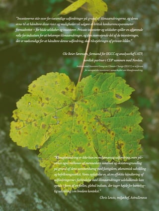 ”Investorerne står over for væsentlige udfordringer på grund af klimaændringerne, og deres
evne til at håndtere disse risici og muligheder vil udgøre et kritisk konkurrenceparameter
fremadrettet – for både selskaber og investorer. Private investorer og selskaber spiller en afgørende
rolle for indsatsen for at bekæmpe klimaændringer, og den overvejende del af de investeringer,
der er nødvendige for at håndtere denne udfordring, skal tilvejebringes af private kilder.”


                                     Ole Beier Sørensen, formand for IIGCC og analysechef i ATP,
                                                       nordisk partner i CDP sammen med Nordea.
                                                Institutional Investors Group on Climate Change (IIGCC) er et forum
                                                         for europæiske investorer i samarbejdet om klimaforandring.




                              ”Klimaforandring er ikke kun en miljømæssig udfordring, men på-
                              virker også millioner af menneskers sundhed og eksistensgrundlag
                              på grund af dens sammenhæng med fattigdom, økonomisk udvikling
                              og befolkningsvækst. Vores opfattelse er, at en effektiv håndtering af
                              udfordringerne i forbindelse med klimaændringer udelukkende kan
                              opnås i form af en fælles, global indsats, der tager højde for bæredyg-
                              tig udvikling i en bredere kontekst.”
                                                                       Chris Lewis, miljøchef, AstraZeneca
 
