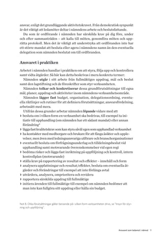 11Ansvaret som ledamot i nämnd
ansvar,enligtdetgrundläggandeaktivitetskravet.Fråndemokratisksynpunkt
är det viktigt att ledamöter deltar i nämndens arbete och beslutsfattande.
Du som är ordförande i nämnden har särskilda krav på dig före, under
och efter sammanträden – att kalla till möten, genomföra möten och upp-
rätta protokoll. Men det är viktigt att understryka att ordföranden inte har
ett större mandat att besluta eller agera i nämndens namn än den eventuella
dele­gation som nämnden beslutat om till ordföranden.
Ansvaret i praktiken
Arbetet i nämnden handlar i praktiken om att styra, följa upp och kontrollera
samt vidta åtgärder. Så här kan detta beskrivas i mera konkreta termer:
Nämnden utgår i sitt arbete från fullmäktiges uppdrag, mål och beslut
samt den lagstiftning och de föreskrifter som styr verksamheten.
Nämnden tolkar och konkretiserar dessa grundförutsättningar till egna
mål, planer, uppdrag och aktiviteter inom nämndens verksamhetsområde.
Nämnden lägger fast budget, organisation, delegationsordning, eventu-
ella riktlinjer och rutiner för att definiera förutsättningar, ansvarsfördelning,
arbets­sätt med mera.
Utifrån dessa grunder arbetar nämnden löpande vidare med att
>> besluta om i vilken form en verksamhet ska bedrivas, till exempel ta ini-
tiativ till upphandling (om nämnden har ett sådant mandat) eller annan
förändring 8
>> läggafastkvalitetskravsomkanstyrasåvälegensomupphandladverksamhet
>> ha kontakter med medborgare och brukare för att fånga åsikter och upple-
velser, men även med ledningsansvariga utförare och branschorganisationer
>> eventuellt besluta om förfrågningsunderlag och tilldelningsbeslut vid
upphandling samt motsvarande överenskommelser vid egen regi
>> bedöma risker och lägga fast inriktning på uppföljning och kontroll, intern
kontrollplan (motsvarande)
>> ställa krav på rapportering av resultat och effekter – innehåll och form
>> analysera uppfattningar och resultat/effekter, besluta om eventuella åt-
gärder och förändringar till exempel att inte förlänga avtal
>> utvärdera, analysera, omprioritera och revidera
>> rapportera särskilda uppdrag till fullmäktige
>> initiera ärenden till fullmäktige till exempel om nämnden bedömer att
man inte kan fullgöra sitt uppdrag eller hålla sin budget.
Not 8. Olika förutsättningar gäller beroende på i vilken form verksamheten drivs, se ”Insyn för styr-
ning och uppföljning”.
 