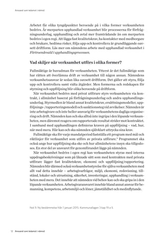 12 Ansvaret som ledamot i nämnd
Ansvaret som ledamot i nämnd
Arbetet får olika tyngdpunkter beroende på i vilka former verksamheten
bedrivs. Är merparten upphandlad verksamhet blir processerna för förfråg-
ningsunderlag, upphandling och avtal mer framträdande än om merparten
bedrivs i egen regi. Att lägga fast kvalitetskrav, ha kontakter med medborgare
och brukare, bedöma risker, följa upp och kontrollera är grundläggande oav-
sett driftform. Läs mer om nämndens arbete med upphandlad verksamhet i
Förtroendevald i upphandlingsprocessen.
Vad skiljer när verksamhet utförs i olika former?
Fullmäktige är huvudman för verksamheten. Ytterst är det fullmäktige som
har rätten att överlämna drift av verksamhet till någon annan. Nämndens
verksamhetsansvar är sedan lika oavsett driftform. Det gäller att styra, följa
upp och kontrollera samt vidta åtgärder. Men formerna och redskapen för
styrning och uppföljning blir olika beroende på driftform.
När verksamhet bedrivs med privat utförare styrs verksamheten via kon-
trakt, i allmänhet baserat på förfrågningsunderlag och andra upphandlings-
underlag. Styrmedlen är bland annat kvalitetskrav, ersättningsmodeller, upp-
följnings-/rapporteringsmodellochsanktionsstegvidavvikelser.Nämndenär
inte arbetsgivare och inte heller ansvarig för verksamhetens dagliga organise-
ring och drift. Nämnden kan och ska alltså inte ingripa i den löpande verksam-
heten, men däremot reagera om rapporterade resultat strider mot kontraktet.
I samband med upphandlingen definieras kraven på uppföljning – vad, hur,
när med mera. Här kan och ska nämnden självklart uttrycka sina krav.
Fullmäktige ska för varje mandatperiod fastställa ett program med mål och
riktlinjer för verksamhet som utförs av privata utförare.9
Programmet ska
också ange hur uppföljning ska ske och hur allmänhetens insyn ska tillgodo-
ses. En stor del av ansvaret för genomförandet läggs på nämnden.
När verksamhet bedrivs i egen regi kan verksamheten styras med interna
uppdragsbeskrivningar som på liknade sätt som med kontrakten med privata
utförare lägger fast kvalitetskrav, ekonomi och uppföljning/rapportering.
Nämndenblirdärmedocksåverksamhetsstyrelseförsjälvaverksamhetenmed
allt vad detta innebär – arbetsgivarfrågor, miljö, ekonomi, redovisning, till-
stånd, lokaler och utrustning, säkerhet, investeringar, upphandling i verksam-
heten med mera. Det innebär att nämnden vid behov kan och ska gripa in i den
löpandeverksamheten.Arbetsgivaransvaretinnebärblandannatansvarförbe-
manning, kompetens, arbetsmiljö och löner, jämställdhet och medinflytande.
Not 9. Ny bestämmelse från 1 januari 2015. Kommunallagen 3 kap 19 a §.
 