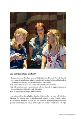 13Ansvaret som ledamot i nämnd
Vad betyder intern kontroll?
Nämndenansvararförattdetfinnsentillräckliginternkontroll.Vadbetyderdet?
Internkontrollhandlaromtydlighet,ordningochreda,atthakontrollheltenkelt.
Intern kontroll innebär att på en rimlig nivå säkerställa
>> att verksamheten lever upp till målen och är kostnadseffektiv
>> att informationen om verksamheten och den finansiella rapporteringen är
ändamålsenligt, tillförlitlig och tillräcklig
>> att de regler och riktlinjer som finns följs
Intern kontroll är väsentligt bredare än att kontrollera kvitton och attestera
fakturor. Det handlar både om förebyggande insatser och om löpande rutiner
och processer. Konkret handlar det om att ha en tydlig organisation och en
gemensam värdegrund, att det finns regler och rutiner som förstås och följs,
 
