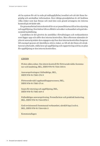 14 Ansvaret som ledamot i nämnd
Ansvaret som ledamot i nämnd
att ha system för att ta reda på måluppfyllelse/resultat och att det finns be-
griplig och användbar information. Den viktiga grundplattan är att bedöma
vilka risker som kan finnas och med den som grund arrangera sin interna
kontroll på ett klokt sätt.
En genomarbetad intern kontroll är en av pusselbitarna till en bra styrning
och uppföljning. Den bidrar till en effektiv och säker verksamhet och god eko-
nomisk hushållning.
I praktiken är det givetvis de anställda i förvaltningen och verksamheten
som lägger upp och utför den interna kontrollen. Men eftersom nämnden är
ytterst ansvarig måste den engagera sig i hur den interna kontrollen fungerar
till exempel genom att identifiera större risker, se till att det finns ett struk-
turerat arbetssätt, ställa krav på uppföljning och rapportering och ha en plan
för uppföljning av den interna kontrollen.
lästips
På den säkra sidan. Om intern kontroll för förtroendevalda i kommu-
ner och landsting, SKL, ISBN 978-91-7164-334-6
Ansvarsprövningen i fullmäktige, SKL,
ISBN 978-91-7585-170-9
Förtroendevald i upphandlingsprocessen, SKL,
ISBN 978-91-7585-171-6
Insyn för styrning och uppföljning, SKL,
ISBN 978-91-7585-169-3
Fullmäktiges ansvarsprövning. Formella krav och praktisk hantering,
SKL, ISBN 978-91-7164-878-5
God revisionssed i kommunal verksamhet, särskilt kap 2 och 6,
SKL, ISBN 978-91-7164-616-3
Kommunallagen
 