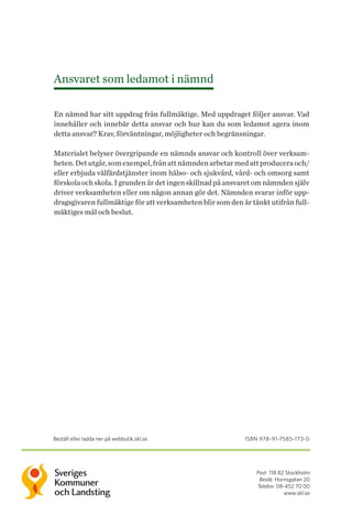 Post: 118 82 Stockholm
Besök: Hornsgatan 20
Telefon: 08-452 70 00
www.skl.se
Ansvaret som ledamot i nämnd
En nämnd har sitt uppdrag från fullmäktige. Med uppdraget följer ansvar. Vad
innehåller och innebär detta ansvar och hur kan du som ledamot agera inom
detta ansvar? Krav, förväntningar, möjligheter och begränsningar.
Materialet belyser övergripande en nämnds ansvar och kontroll över verksam-
heten.Detutgår,somexempel,frånattnämndenarbetarmedattproduceraoch/
eller erbjuda välfärdstjänster inom hälso- och sjukvård, vård- och omsorg samt
förskola och skola. I grunden är det ingen skillnad på ansvaret om nämnden själv
driver verksamheten eller om någon annan gör det. Nämnden svarar inför upp-
dragsgivaren fullmäktige för att verksam­heten blir som den är tänkt utifrån full-
mäktiges mål och beslut.
Beställ eller ladda ner på webbutik.skl.se isbn 978-91-7585-173-0
 