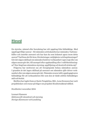 Förord
En styrelse, nämnd eller beredning har sitt uppdrag från fullmäktige. Med
uppdragetföljeransvar–förnämndenochledamöternainämnden.Vadinne-
håller och innebär ansvaret och hur kan du som ledamot agera inom detta
ansvar?Vadfinnsdetförkrav,förväntningar,möjligheterochbegränsningar?
Gör det någon skillnad om nämnden bedriver verksamhet i egen regi eller om
någon annan gör det, till exempel efter upphandling eller i valfrihetslösning-
ar? Hur långt kan nämndens styrning, uppföljning och kontroll sträcka sig?
Frågorna har motiverat oss att övergripande belysa nämndens ansvar.
I grunden är det ingen skillnad på ansvaret om nämnden själv driver verk-
samhet eller om någon annan gör det. Nämnden svarar inför uppdragsgivaren
fullmäktige för att verksamheten blir som den är tänkt utifrån fullmäktiges
mål och beslut.
Skriften har tagits fram av Karin Tengdelius, SKL. Lena Svensson har varit
projektledare och svarar på frågor om projektet Kvalitetssäkrad välfärd.
Stockholm i november 2014
Lennart Hansson
Sektionen för demokrati och styrning
Sveriges Kommuner och Landsting
 