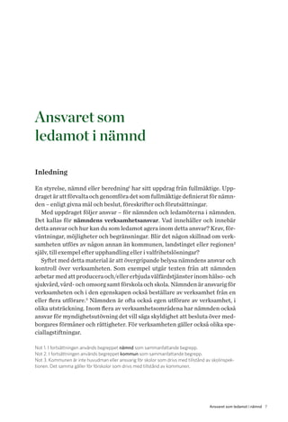 7Ansvaret som ledamot i nämnd
Ansvaret som
ledamot i nämnd
Inledning
En styrelse, nämnd eller beredning1
har sitt uppdrag från fullmäktige. Upp-
draget är att förvalta och genomföra det som fullmäktige definierat för nämn-
den – enligt givna mål och beslut, föreskrifter och förutsättningar.
Med uppdraget följer ansvar – för nämnden och ledamöterna i nämnden.
Det kallas för nämndens verksamhetsansvar. Vad innehåller och innebär
detta ansvar och hur kan du som ledamot agera inom detta ansvar? Krav, för-
väntningar, möjligheter och begränsningar. Blir det någon skillnad om verk-
samheten utförs av någon annan än kommunen, landstinget eller regionen2
själv, till exempel efter upphandling eller i valfrihetslösningar?
Syftet med detta material är att övergripande belysa nämndens ansvar och
kontroll över verksamheten. Som exempel utgår texten från att nämnden
arbe­tar med att producera och/eller erbjuda välfärdstjänster inom hälso- och
sjukvård, vård- och omsorg samt förskola och skola. Nämnden är ansvarig för
verksamheten och i den egenskapen också beställare av verksamhet från en
eller flera utförare.3
Nämnden är ofta också egen utförare av verksamhet, i
olika utsträckning. Inom flera av verksamhetsområdena har nämnden också
ansvar för myndighetsutövning det vill säga skyldighet att besluta över med-
borgares förmåner och rättigheter. För verksamheten gäller också olika spe-
ciallagstiftningar.
Not 1. I fortsättningen används begreppet nämnd som sammanfattande begrepp.
Not 2. I fortsättningen används begreppet kommun som sammanfattande begrepp.
Not 3. Kommunen är inte huvudman eller ansvarig för skolor som drivs med tillstånd av skolinspek-
tionen. Det samma gäller för förskolor som drivs med tillstånd av kommunen.
 