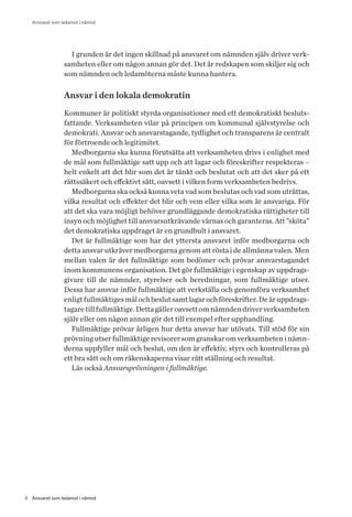 8 Ansvaret som ledamot i nämnd
Ansvaret som ledamot i nämnd
I grunden är det ingen skillnad på ansvaret om nämnden själv driver verk-
samheten eller om någon annan gör det. Det är redskapen som skiljer sig och
som nämnden och ledamöterna måste kunna hantera.
Ansvar i den lokala demokratin
Kommuner är politiskt styrda organisationer med ett demokratiskt besluts-
fattande. Verksamheten vilar på principen om kommunal självstyrelse och
demokrati. Ansvar och ansvarstagande, tydlighet och transparens är centralt
för förtroende och legitimitet.
Medborgarna ska kunna förutsätta att verksamheten drivs i enlighet med
de mål som fullmäktige satt upp och att lagar och föreskrifter respekteras –
helt enkelt att det blir som det är tänkt och beslutat och att det sker på ett
rättssäkert och effektivt sätt, oavsett i vilken form verksamheten bedrivs.
Medborgarna ska också kunna veta vad som beslutas och vad som uträttas,
vilka resultat och effekter det blir och vem eller vilka som är ansvariga. För
att det ska vara möjligt behöver grundläggande demokratiska rättigheter till
insyn och möjlighet till ansvarsutkrävande värnas och garanteras. Att ”sköta”
det demokratiska uppdraget är en grundbult i ansvaret.
Det är fullmäktige som har det yttersta ansvaret inför medborgarna och
detta ansvar utkräver medborgarna genom att rösta i de allmänna valen. Men
mellan valen är det fullmäktige som bedömer och prövar ansvarstagandet
inom kommunens organisation. Det gör fullmäktige i egenskap av uppdrags-
givare till de nämnder, styrelser och beredningar, som fullmäktige utser.
Dessa har ansvar inför fullmäktige att verkställa och genomföra verksamhet
enligtfullmäktigesmålochbeslutsamtlagarochföreskrifter.Deäruppdrags-
tagare till fullmäktige. Detta gäller oavsett om nämnden driver verksamheten
själv eller om någon annan gör det till exempel efter upphandling.
Fullmäktige prövar årligen hur detta ansvar har utövats. Till stöd för sin
prövningutserfullmäktigerevisorersomgranskaromverksamheteninämn-
derna uppfyller mål och beslut, om den är effektiv, styrs och kontrolleras på
ett bra sätt och om räkenskaperna visar rätt ställning och resultat.
Läs också Ansvarsprövningen i fullmäktige.
 