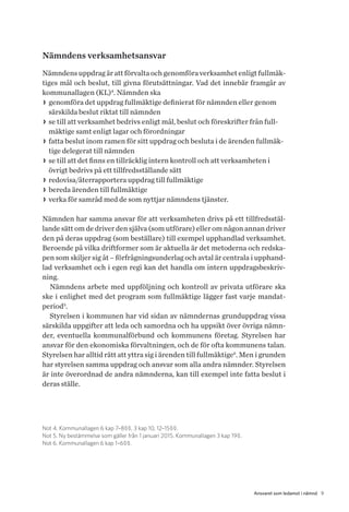 9Ansvaret som ledamot i nämnd
Nämndens verksamhetsansvar
Nämndens uppdrag är att förvalta och genomföra verksamhet enligt fullmäk-
tiges mål och beslut, till givna förutsättningar. Vad det innebär framgår av
kommunallagen (KL)4
. Nämnden ska
>> genomföra det uppdrag fullmäktige definierat för nämnden eller genom
särskilda beslut riktat till nämnden
>> se till att verksamhet bedrivs enligt mål, beslut och föreskrifter från full-
mäktige samt enligt lagar och förordningar
>> fatta beslut inom ramen för sitt uppdrag och besluta i de ärenden fullmäk-
tige delegerat till nämnden
>> se till att det finns en tillräcklig intern kontroll och att verksamheten i
övrigt bedrivs på ett tillfredsställande sätt
>> redovisa/återrapportera uppdrag till fullmäktige
>> bereda ärenden till fullmäktige
>> verka för samråd med de som nyttjar nämndens tjänster.
Nämnden har samma ansvar för att verksamheten drivs på ett tillfredsstäl-
lande sätt om de driver den själva (som utförare) eller om någon annan driver
den på deras uppdrag (som beställare) till exempel upphandlad verksamhet.
Beroende på vilka driftformer som är aktuella är det metoderna och redska-
pen som skiljer sig åt – förfrågningsunderlag och avtal är centrala i upphand-
lad verksamhet och i egen regi kan det handla om intern uppdragsbeskriv-
ning.
Nämndens arbete med uppföljning och kontroll av privata utförare ska
ske i enlighet med det program som fullmäktige lägger fast varje mandat-
period5
.
Styrelsen i kommunen har vid sidan av nämndernas grunduppdrag vissa
särskilda uppgifter att leda och samordna och ha uppsikt över övriga nämn-
der, eventuella kommunalförbund och kommunens företag. Styrelsen har
ansvar för den ekonomiska förvaltningen, och de för ofta kommunens talan.
Styrelsen har alltid rätt att yttra sig i ärenden till fullmäktige6
. Men i grunden
har styrelsen samma uppdrag och ansvar som alla andra nämnder. Styrelsen
är inte överordnad de andra nämnderna, kan till exempel inte fatta beslut i
deras ställe.
Not 4. Kommunallagen 6 kap 7–8§§, 3 kap 10, 12–15§§.
Not 5. Ny bestämmelse som gäller från 1 januari 2015. Kommunallagen 3 kap 19§.
Not 6. Kommunallagen 6 kap 1–6§§.
 
