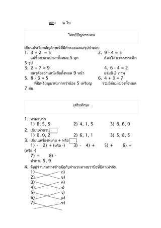 ตอบ     ๒ ใบ


                            โจทย์ปัญหำระคน


เขียนประโยคสัญลักษณ์ที่มีคำำตอบและสรุปคำำตอบ
1. 3 + 2 = 5                                 2. 9 - 4 = 5
    แม่ซื้อซำลำเปำมำทั้งหมด 5 ลูก               ต้ อ งใส่ บ ำตรพระอี ก
5 รูป
3. 2 + 7 = 9                                    4. 6 - 4 = 2
   สุพรต้องอ่ำนหนังสือทั้งหมด 9 หน้ำ            แจ่มมี 2 ภำพ
5. 8 - 3 = 5                                 6. 4 + 3 = 7
        พี่มีเหรียญบำทมำกกว่ำน้อง 5 เหรียญ     รวมมีต้นมะม่วงทั้งหมด
7 ต้น


                               เสริมทักษะ


1. หำผลบวก
    1) 6, 5, 5                 2) 4, 1, 5             3) 6, 6, 0
2. เขียนจำำนวนใน
    1) 0, 0, 2                 2) 6, 1, 1             3) 5, 8, 5
3. เขียนเครื่องหมำย + หรือ - ใน
    1) - 2) + (หรือ -)         3) - 4) +         5) +       6) +
(หรือ -)
    7) +       8) -
    ท้ำทำย 5, 9
4. จับคู่จำำนวนทำงซ้ำยมือกับจำำนวนทำงขวำมือที่มีค่ำเท่ำกัน
    1)                ก)
    2)                ข)
    3)                ค)
    4)                ง)
    5)                จ)
    6)                ฉ)
    7)                ช)
 