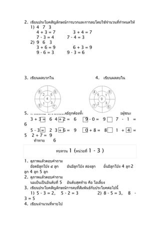 2. เขียนประโยคสัญลักษณ์กำรบวกและกำรลบโดยใช้จำำนวนที่กำำหนดให้
   1) 4 7 3
       4+3=7              3+4=7
       7-3=4           7-4=3
   2) 9 6 3
       3+6=9              6+3=9
       9-6=3           9-3=6




3. เขียนผลบวกใน                               4. เขียนผลลบใน




5. หำผลลัพธ์ ใครได้ผลลัพธ์ถูกต้องทั้งหมดและถึงเส้นชัยก่อนคือผู้ชนะ
   3+3= 6 4+2= 6                      9-0= 9            7 - 1 =
6
   5-3= 2 3+6= 9                      0+8= 8            1 + 4 =
5 2+7= 9
     ท้ำทำย     6

                     ทบทวน   1 (หน่วยที่ 1 - 3 )
1. ดูภำพแล้วตอบคำำถำม
    อ๊อดมีลูกโป่ง ๕ ลูก   อ้นมีลูกโป่ง สองลูก      อั๋นมีลูกโป่ง 4 ลูก 2
ลูก 4 ลูก 5 ลูก
2. ดูภำพแล้วตอบคำำถำม
    นมเย็นเป็นอันดับที่ 5 อันดับสุดท้ำย คือ โอเลี้ยง
3. เขียนประโยคสัญลักษณ์กำรลบที่สัมพันธ์กับประโยคต่อไปนี้
   1) 5 - 3 = 2, 5 - 2 = 3                      2) 8 - 5 = 3,       8 -
3=5
4. เขียนจำำนวนที่หำยไป
 