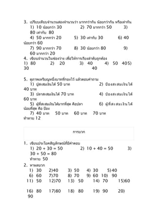 3. เปรียบเทียบจำำนวนสองจำำนวนว่ำ มำกกว่ำกัน น้อยกว่ำกัน หรือเท่ำกัน
    1) 10 น้อยกว่ำ 30              2) 70 มำกกว่ำ 50          3)
    80 เท่ำกับ 80
    4) 50 มำกกว่ำ 20           5) 30 เท่ำกับ 30           6) 40
น้อยกว่ำ 60
    7) 90 มำกกว่ำ 70           8) 30 น้อยกว่ำ 80             9)
    60 มำกกว่ำ 20
4. เขียนจำำนวนในช่องว่ำง เพื่อให้กำรเรียงลำำดับถูกต้อง
1) 80           2) 20              3) 40             4) 50 405)
30                                          40

5. ดูภำพเหรียญหนึ่งบำทที่กองไว้ แล้วตอบคำำถำม
   1) ปูสะสมเงินได้ 50 บำท                    2) ป้ อ งสะสมเงิ น ได้
40 บำท
   3) ปลำสะสมเงินได้ 70 บำท                   4) ป๋ อ งสะสมเงิ น ได้
60 บำท
   5) ผู้ที่สะสมเงินได้มำกที่สุด คือปลำ       6) ผู้ ที่ ส ะ ส ม เ งิ น ไ ด้
น้อยที่สุด คือ ป้อง
    7) 40 บำท         50 บำท       60 บำท       70 บำท
ท้ำทำย 12


                                  กำรบวก


1. เขียนประโยคสัญลักษณ์ที่มีคำำตอบ
   1) 20 + 30 = 50                 2) 10 + 40 = 50        3)
   30 + 50 = 80
   ท้ำทำย 50
2. หำผลบวก
   1) 30      2)40        3) 50       4) 30     5) 40
   6) 60      7)70        8) 70       9) 60 10) 90
 11) 50       12)70       13) 50         14) 70       15)60

  16) 80          17)80       18) 80            19) 90           20)
   90
 