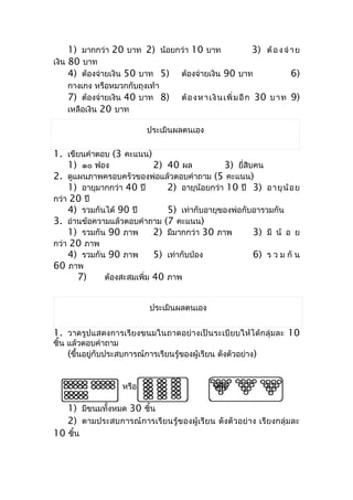 1) มำกกว่ำ 20 บำท 2) น้อยกว่ำ 10 บำท         3) ต้ อ ง จ่ ำ ย
เงิน 80 บำท
     4) ต้องจ่ำยเงิน 50 บำท 5) ต้องจ่ำยเงิน 90 บำท             6)
    กำงเกง หรือหมวกกับถุงเท้ำ
    7) ต้องจ่ำยเงิน 40 บำท 8)          ต้ อ งห ำเ งิ น เพิ่ ม อี ก 30 บ ำท 9)
    เหลือเงิน 20 บำท

                            ประเมินผลตนเอง

1. เขียนคำำตอบ (3 คะแนน)
    1) ๑๐ ฟอง              2) 40 ผล          3) ยี่สิบคน
2. ดูแผนภำพครอบครัวของพ่อแล้วตอบคำำถำม (5 คะแนน)
    1) อำยุมำกกว่ำ 40 ปี      2) อำยุน้อยกว่ำ 10 ปี 3) อำยุ น้ อ ย
กว่ำ 20 ปี
    4) รวมกันได้ 90 ปี        5) เท่ำกับอำยุของพ่อกับอำรวมกัน
3. อ่ำนข้อควำมแล้วตอบคำำถำม (7 คะแนน)
    1) รวมกัน 90 ภำพ       2) มีมำกกว่ำ 30 ภำพ        3) มี น้ อ ย
กว่ำ 20 ภำพ
    4) รวมกัน 90 ภำพ       5) เท่ำกับป่อง             6) ร ว ม กั น
60 ภำพ
      7)     ต้องสะสมเพิ่ม 40 ภำพ


                             ประเมินผลตนเอง


1. วำดรูปแสดงกำรเรียงขนมในถำดอย่ำงเป็นระเบียบให้ได้กลุ่มละ 10
ชิ้น แล้วตอบคำำถำม
     (ขึ้นอยู่กับประสบกำรณ์กำรเรียนรู้ของผู้เรียน ดังตัวอย่ำง)


                     หรือ                        หรือ

    1) มีขนมทั้งหมด 30 ชิ้น
    2) ตำมประสบกำรณ์กำรเรียนรู้ของผู้เรียน ดังตัวอย่ำง เรียงกลุ่มละ
10 ชิ้น
 