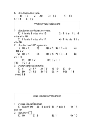 6. เขียนตัวเลขแสดงจำำนวน
     1) 15         2) 20         3) 18            4) 14
5) 11       6) 19
                   กำรเขียนจำำนวนในรูปกระจำย


1. เขียนข้อควำมและตัวเลขแสดงจำำนวน
    1) 1 สิบ กับ 3 หน่วย หรือ 13           2) 1 สิ บ กั บ 6
หน่วย หรือ 16
    3) 1 สิบ กับ 1 หน่วย หรือ 11           4) 1 สิ บ กั บ 5 สิ บ
หรือ 60
2. เขียนจำำนวนต่อไปนี้ในรูปกระจำย
    1) 10 + 0          2)       10 + 5 3) 10 + 6          4)
  10 + 2
    5) 10 + 9          6)       10 + 8 7) 10 + 4          8)
20 + 0
        9) 10 + 7                10) 10 + 1
11)     10 + 3
3. หำผลบวกจำำนวนที่กำำหนดให้
    1) 11      2) 17       3) 15     4) 10    5) 19
    6) 20      7) 12       8) 16     9) 14    10)       18
 ท้ำทำย 18




                   ค่ำของตัวเลขตำมค่ำประจำำหลัก


1. หำค่ำของตัวเลขทีขีดเส้นใต้
                    ่
     1) 18 มีค่ำ 10 2) 16 มีค่ำ 6 3) 14 มีค่ำ 4        4) 17
มีค่ำ 10
2. เขียนจำำนวนใน
     1) 10         2) 5           3) 1                 4) 10
 