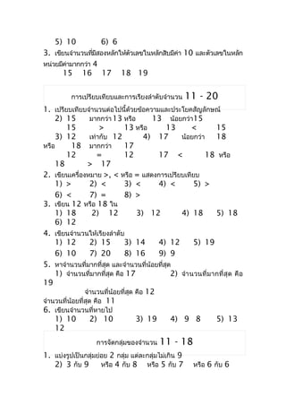 5) 10             6) 6
3. เขียนจำำนวนทีมสองหลักให้ตวเลขในหลักสิบมีคำ 10 และตัวเลขในหลัก
                 ่ ี        ั               ่
หน่วยมีคำมำกกว่ำ 4
        ่
       15 16 17 18 19


          กำรเปรียบเทียบและกำรเรียงลำำดับจำำนวน       11 - 20
1. เปรียบเทียบจำำนวนต่อไปนี้ด้วยข้อควำมและประโยคสัญลักษณ์
    2) 15          มำกกว่ำ 13 หรือ       13 น้อยกว่ำ15
        15             >      13 หรือ        13      <         15
    3) 12          เท่ำกับ 12          4) 17     น้อยกว่ำ      18
หรือ      18 มำกกว่ำ          17
        12            =       12           17 <           18 หรือ
    18            > 17
2. เขียนเครื่องหมำย >, < หรือ = แสดงกำรเปรียบเทียบ
    1) >           2) <       3) <         4) <       5) >
    6) <           7) =       8) >
3. เขียน 12 หรือ 18 ใน
    1) 18           2) 12           3) 12        4) 18         5) 18
    6) 12
4. เขียนจำำนวนให้เรียงลำำดับ
    1) 12          2) 15      3) 14        4) 12      5) 19
    6) 10          7) 20      8) 16        9) 9
5. หำจำำนวนที่มำกที่สุด และจำำนวนที่น้อยที่สุด
    1) จำำนวนที่มำกที่สุด คือ 17              2) จำำ นวนที่ ม ำกที่ สุ ด คื อ
19
                จำำนวนที่น้อยที่สุด คือ 12
จำำนวนที่น้อยที่สุด คือ 11
6. เขียนจำำนวนที่หำยไป
    1) 10          2) 10            3) 19     4) 9 8           5) 13
    12
                    กำรจัดกลุ่มของจำำนวน    11 - 18
1. แบ่งรูปเป็นกลุ่มย่อย 2 กลุ่ม แต่ละกลุ่มไม่เกิน 9
   2) 3 กับ 9        หรือ 4 กับ 8 หรือ 5 กับ 7           หรือ 6 กับ 6
 