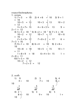 หำผลบวกโดยวัดกลุ่มสิบก่อน
1. แนวนอน
   1) 7 + 3    = 10    2) 4 + 6    = 10     3) 9 + 1
   = 10
      10 + 5 = 15         10 + 3 = 13          10 + 2
   = 12
      3 + 5 + 7= 15       4 + 6 + 3 = 13          9 +
2 + 1 = 12
   4) 5 + 5 = 10    5) 8 + 2 = 10     6) 7 + 3 = 10
      10 + 2 = 12         10 + 7 = 17          10 + 6
   = 16
      2 + 5 + 5= 12       7 + 8 + 2 = 17          6 +
7 + 3 = 16
   7) 9 + 1 = 10    8) 6 + 4    = 10     9) 2 + 8 =
   10
      10 + 8 = 18         10 + 5 = 15          10 + 1
   = 11
      1 + 8 + 9 = 18         6 + 4 + 5= 15        1 +
2 + 8 = 11
  10) 7 + 3 = 10
      10 + 2 = 12
            7+2+3 =       12




2. แนวตั้ง
   1) 9                      2)   5                   3) 4
       4+        10               7+   10             6 +
10
       1                      5                   5
      14                     17                  15
   4) 2                 5)    3             6)    5
      8+         10               9+   10                    1+
   10
 