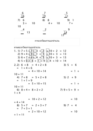 6                         7                           5
        16                       19                           11
  7)    6                        8)    8                          9) 1
        3+              10             4+           10             7+
  10
        4                          2                              9
                13                                         14
                                                         17

                           กำรบวกโดยกำรแยกจำำนวน


หำผลบวกโดยกำรแยกจำำนวน
1. 1)   7   +   5   =   7+ 3 + 2       =   10   +    2   =   12
   2)   9   +   4   =   9+ 1 + 3       =   10   +    3   =   13
   3)   6   +   7   =   6+ 4 + 3       =   10   +    3   =   13
   4)   5   +   9   =   4 + 1 +9       =    4   +   10   =   14
2. 2) 6 + 8              = 4+2+8                             3) 5 + 6
   = 1+4+               6
            =            4 + 10 = 14                                  = 1 +
10 = 11
   4) 7 + 8              = 5+2+8                             5) 2     + 9
   = 1+1+               9
            =            5 + 10 = 15                                  = 1 +
10 = 11
   6) 8 + 4 =           8+2+2                            7) 9 + 5 = 9 +
1+4

                    = 10 + 2 = 12                                     = 10
+ 4 = 14
  8) 5 + 7   = 2+3+7                                         9) 7 + 4
  = 7+3+1
           = 2 + 10 = 12                                              = 10
+ 1 = 11
 
