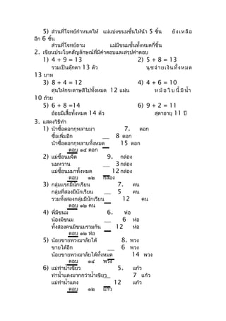 5) ส่วนที่โจทย์กำำหนดให้ แม่แบ่งขนมชั้นให้น้ำ 5 ชิ้น          ยั ง เ ห ลื อ
อีก 6 ชิ้น
       ส่วนที่โจทย์ถำม          แม่มีขนมชั้นทั้งหมดกี่ชิ้น
2. เขียนประโยคสัญลักษณ์ที่มีคำำตอบและสรุปคำำตอบ
   1) 4 + 9 = 13                              2) 5 + 8 = 13
      รวมเป็นตุ๊กตำ 13 ตัว                        นุ ชจ่ ำ ย เ งิ น ทั้ ง ห ม ด
13 บำท
   3) 8 + 4 = 12                              4) 4 + 6 = 10
       ตุนให้กระดำษสีไปทั้งหมด 12 แผ่น
         ่                                              ห ม้ อ ใ บ นี้ มี นำ้ำ
10 ถ้วย
   5) 6 + 8 =14                               6) 9 + 2 = 11
        อ้อยมีเสื้อทั้งหมด 14 ตัว                   สุดำอำยุ 11 ปี
3. แสดงวิธีทำำ
   1) น้ำซื้อดอกกุหลำบมำ                7+     ดอก
        ซื้อเพิ่มอีก                   8 ดอก
        น้ำซื้อดอกกุหลำบทั้งหมด          15 ดอก
                  ตอบ ๑๕ ดอก
   2)   แม่ซื้อนมจืด               9+ กล่อง
        นมหวำน                         3 กล่อง
        แม่ซื้อนมมำทั้งหมด           12 กล่อง
                  ตอบ      ๑๒    กล่อง
   3)   กลุ่มแรกมีนักเรียน             7+      คน
        กลุ่มที่สองมีนักเรียน          5       คน
        รวมทั้งสองกลุ่มมีนักเรียน         12       คน
                  ตอบ ๑๒ คน
   4)   พี่มีขนม                   6+      ห่อ
        น้องมีขนม                         6 ห่อ
        ทั้งสองคนมีขนมรวมกัน           12      ห่อ
                  ตอบ ๑๒ ห่อ
   5)   น้อยขำยพวงมำลัยได้               8+ พวง
        ขำยได้อีก                        6 พวง
        น้อยขำยพวงมำลัยได้ทั้งหมด              14 พวง
                  ตอบ      ๑๔    พวง
   6)   แม่ทำำนำ้ำเขียว                5+      แก้ว
        ทำำนำ้ำแดงมำกกว่ำนำ้ำเขียว             7 แก้ว
        แม่ทำำนำ้ำแดง                 12       แก้ว
                  ตอบ      ๑๒    แก้ว
 