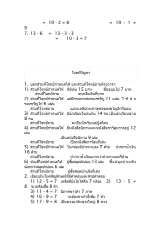 = 10 - 2 = 8                                = 10 - 1 =
9
7. 13 - 6       = 13 - 3 - 3
                  =     10 - 3 = 7




                               โจทย์ปัญหำ


1. บอกส่วนที่โจทย์กำำหนดให้ และส่วนที่โจทย์ถำมด้วยวำจำ
1) ส่วนที่โจทย์กำำหนดให้ พี่มีเงิน 15 บำท       ซื้อขนมไป 7 บำท
        ส่วนที่โจทย์ถำม               จะเหลือเงินกี่บำท
2) ส่วนที่โจทย์กำำหนดให้ แม่มีกระดำษห่อของขวัญ 11 แผ่น ใ ช้ ห่ อ
ของขวัญไป 6 แผ่น
     ส่วนที่โจทย์ถำม          แม่จะเหลือกระดำษห่อของขวัญอีกกี่แผ่น
3) ส่วนที่โจทย์กำำหนดให้ มีนักเรียนวิ่งเล่นกัน 14 คน เป็ น นั ก เรี ย นชำย
8 คน
     ส่วนที่โจทย์ถำม              จะเป็นนักเรียนหญิงกี่คน
4) ส่วนที่โจทย์กำำหนดให้ มีหนังสือนิทำนและหนังสือกำร์ตูนวำงอยู่ 12
เล่ม
                        เป็นหนังสือนิทำน 9 เล่ม
     ส่วนที่โจทย์ถำม          เป็นหนังสือกำร์ตูนกี่เล่ม
5) ส่วนที่โจทย์กำำหนดให้ ในกล่องมีปำกกำแดง 7 ด้ำม ปำกกำนำ้ำเงิน
16 ด้ำม
     ส่วนที่โจทย์ถำม          ปำกกำนำ้ำเงินมำกกว่ำปำกกำแดงกี่ด้ำม
6) ส่วนทีโจทย์กำำหนดให้ ปูซอสมุดปกอ่อน 13 เล่ม ซื้ อ ส มุ ด ป ก แ ข็ ง
           ่                   ื้
น้อยกว่ำสมุดปกอ่อน 6 เล่ม
     ส่วนที่โจทย์ถำม        ปูซื้อสมุดปกแข็งกี่เล่ม
2. เขียนประโยคสัญลักษณ์ที่มีคำำตอบและสรุปคำำตอบ
     1) 12 - 5 = 7 เหลือที่ยังไม่ได้ดื่ม 7 กล่อง 2) 13 - 5 =
8 จะเหลือเสื้อ 8 ตัว
     3) 11 - 4 = 7 มีภำพขำวดำำ 7 ภำพ
     4) 16 - 9 = 7          จะต้องหำเก้ำอี้เพิ่ม 7 ตัว
     5) 17 - 9 = 8 เป็นพวงมำลัยพวงใหญ่ 8 พวง
 