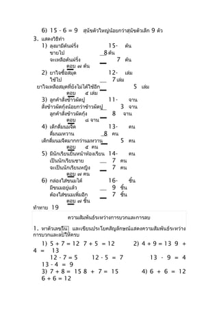 6) 15 - 6 = 9 สุนัขตัวใหญ่น้อยกว่ำสุนัขตัวเล็ก 9 ตัว
3. แสดงวิธีทำำ
   1) ลุงมำมีต้นฝรั่ง               15-      ต้น
         ขำยไป                       8 ต้น
         จะเหลือต้นฝรั่ง                   7 ต้น
                   ตอบ ๗ ต้น
    2) ยำใจซื้อสมุด                    12- เล่ม
         ใช้ไป                           7 เล่ม
  ยำใจเหลือสมุดที่ยังไม่ได้ใช้อีก                  5 เล่ม
                   ตอบ       ๕ เล่ม
    3) ลูกค้ำสั่งข้ำวผัดปู             11-      จำน
    สั่งข้ำวผัดกุ้งน้อยกว่ำข้ำวผัดปู         3 จำน
         ลูกค้ำสั่งข้ำวผัดกุ้ง           8 จำน
                   ตอบ       ๘ จำน
    4) เด็กดื่มนมจืด                   13-      คน
         ดื่มนมหวำน                  8 คน
    เด็กดื่มนมจืดมำกกว่ำนมหวำน               5 คน
                   ตอบ       ๕ คน
    5) มีนักเรียนยืนหน้ำห้องเรียน 14-           คน
         เป็นนักเรียนชำย                 7 คน
         จะเป็นนักเรียนหญิง              7 คน
                   ตอบ ๗ คน
    6) กล่องใส่ขนมได้                  16-      ชิ้น
         มีขนมอยู่แล้ว                   9 ชิ้น
         ต้องใส่ขนมเพิ่มอีก              7 ชิ้น
                   ตอบ ๗ ชิ้น
ท้ำทำย 19
                 ควำมสัมพันธ์ระหว่ำงกำรบวกและกำรลบ

1. หำตัวเลขใน และเขียนประโยคสัญลักษณ์แสดงควำมสัมพันธ์ระหว่ำง
กำรบวกและลบให้ครบ
  1) 5 + 7 = 12 7 + 5 = 12                         2) 4 + 9 = 13 9 +
4 = 13
     12 - 7 = 5    12 - 5 = 7                               13 - 9 = 4
  13 - 4 = 9
  3) 7 + 8 = 15 8 + 7 = 15                           4) 6 + 6 = 12
  6 + 6 = 12
 