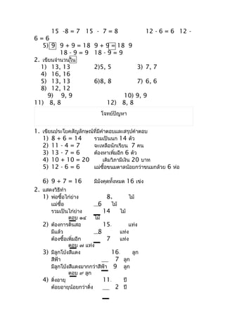 15 -8 = 7 15 - 7 = 8                         12 - 6 = 6 12 -
6=6
   5) 9 9 + 9 = 18        9 + 9 = 18 9
           18 - 9 = 9     18 - 9 = 9
2. เขียนจำำนวนใน
  1) 13, 13               2)5, 5                3) 7, 7
  4) 16, 16
  5) 13, 13               6)8, 8                7) 6, 6
  8) 12, 12
     9) 9, 9                       10) 9, 9
11) 8, 8                       12) 8, 8
                             โจทย์ปัญหำ


1. เขียนประโยคสัญลักษณ์ที่มีคำำตอบและสรุปคำำตอบ
   1) 8 + 6 = 14       รวมเป็นนก 14 ตัว
   2) 11 - 4 = 7       จะเหลือนักเรียน 7 คน
   3) 13 - 7 = 6       ต้องหำเพิ่มอีก 6 ตัว
   4) 10 + 10 = 20           เดิมวิภำมีเงิน 20 บำท
   5) 12 - 6 = 6       แม่ซื้อขนมตำลน้อยกว่ำขนมกล้วย 6 ห่อ

   6) 9 + 7 = 16          มีมังคุดทั้งหมด 16 เข่ง
2. แสดงวิธีทำำ
   1) พ่อซื้อไก่ย่ำง           8+         ไม้
      แม่ซื้อ              6      ไม้
      รวมเป็นไก่ย่ำง          14      ไม้
               ตอบ ๑๔ ไม้
   2) ต้องกำรดินสอ            15-         แท่ง
      มีแล้ว               8          แท่ง
      ต้องซื้อเพิ่มอีก          7     แท่ง
               ตอบ ๗ แท่ง
   3) มีลูกโป่งสีแดง              16-      ลูก
      สีฟ้ำ                        7 ลูก
      มีลูกโป่งสีแดงมำกกว่ำสีฟ้ำ 9 ลูก
               ตอบ ๙ ลูก
   4) ติงอำยุ
        ่                     11-      ปี
      ต้อยอำยุน้อยกว่ำติ่ง         2 ปี
 