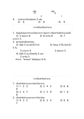 หรือ                    หรือ
                         6                             6
                                    2                           1
4.    รวมจำำนวนในกลุ่มย่อย 2 กลุ่ม
      2)    6                  3)       8                  4)       9

                         กำรเปรียบเทียบจำำนวน

1. จับคู่แล้วตอบว่ำจำำนวนใดมำกกว่ำ น้อยกว่ำ หรือเท่ำกับอีกจำำนวนหนึ่ง
   2) 5 น้อยกว่ำ 6                3) 8 เท่ำกับ 8         4) 7
มำกกว่ำ 5
2. ดูภำพแล้วเขียนคำำตอบ
   2) มีเด็ก 5 คน มีเก้ำอี้ 4 ตัว             3) มีขนม 3 ชิ้น มีแก้วนำ้ำ
5 ใบ
          5 มำกกว่ำ 4                              3 น้อยกว่ำ 5
   4) มีเด็ก 5 คน มีไอศกรีม 5 แท่ง
          5 เท่ำกับ 5
   ท้ำทำย “สกลนคร” มีพยัญชนะ 6 ตัว




                         กำรเรียงลำำดับจำำนวน

1. เรียงลำำดับจำำนวนจำกน้อยไปหำมำก
   1) 1 2 3                   2) 3 4 5                      3) 6 8
   9
   4) 2 4 7                   5) 3 5 9                      6) 1 6
   8
2. เรียงลำำดับจำำนวนจำกมำกไปหำน้อย
   1) 4 3 2                   2) 6 5 4                      3) 9 8
   7
 