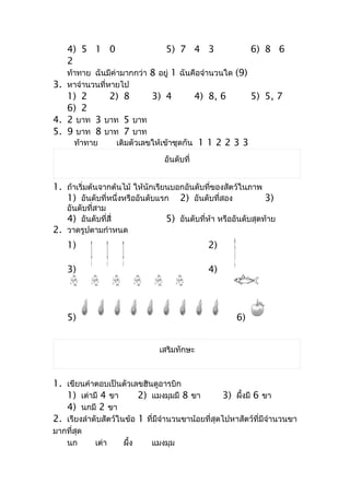 4) 5 1 0                     5) 7 4 3                  6) 8 6
    2
   ท้ำทำย ฉันมีค่ำมำกกว่ำ 8 อยู่ 1 ฉันคือจำำนวนใด (9)
3. หำจำำนวนที่หำยไป
   1) 2     2) 8     3) 4                   4) 8, 6        5) 5, 7
   6) 2
4. 2 บำท 3 บำท 5 บำท
5. 9 บำท 8 บำท 7 บำท
      ท้ำทำย       เติมตัวเลขให้เข้ำชุดกัน 1 1 2 2 3 3

                                อันดับที่


1. ถ้ำเริ่มต้นจำกต้นไม้ ให้นักเรียนบอกอันดับที่ของสัตว์ในภำพ
   1) อันดับที่หนึ่งหรืออันดับแรก 2) อันดับที่สอง            3)
   อันดับที่สำม
   4) อันดับที่สี่               5) อันดับที่ห้ำ หรืออันดับสุดท้ำย
2. วำดรูปตำมกำำหนด
    1)                                         2)

    3)                                         4)




    5)                                                6)


                               เสริมทักษะ



1. เขียนคำำตอบเป็นตัวเลขฮินดูอำรบิก
   1) เต่ำมี 4 ขำ        2) แมงมุมมี 8 ขำ         3) ผึ้งมี 6 ขำ
   4) นกมี 2 ขำ
2. เรียงลำำดับสัตว์ในข้อ 1 ที่มีจำำนวนขำน้อยที่สุดไปหำสัตว์ที่มีจำำนวนขำ
มำกที่สุด
   นก       เต่ำ    ผึ้ง     แมงมุม
 