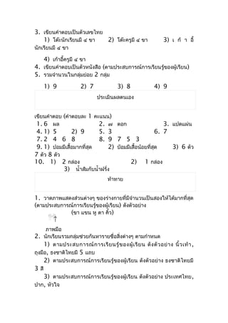 3. เขียนคำำตอบเป็นตัวเลขไทย
   1) โต๊ะนักเรียนมี ๔ ขำ   2) โต๊ะครูมี ๔ ขำ                       3) เ ก้ ำ อี้
นักเรียนมี ๔ ขำ

    4) เก้ำอี้ครูมี ๔ ขำ
4. เขียนคำำตอบเป็นตัวหนังสือ (ตำมประสบกำรณ์กำรเรียนรู้ของผู้เรียน)
5. รวมจำำนวนในกลุ่มย่อย 2 กลุ่ม
    1) 9                2) 7                3) 8               4) 9
                                 ประเมินผลตนเอง


เขียนคำำตอบ (คำำตอบละ 1 คะแนน)
 1. 6 ผล                  2. ๗ ดอก                                3. แปดแผ่น
 4. 1) 5        2) 9        5. 3                               6. 7
 7. 2 4 6 8                 8. 9 7 5 3
 9. 1) ปอมมีเสื้อมำกที่สุด       2) ป๋อมมีเสื้อน้อยที่สุด                3) 6 ตัว
7 ตัว 8 ตัว
10. 1) 2 กล่อง                             2) 1 กล่อง
            3) นำ้ำส้มกับนำ้ำฝรั่ง
                                       ท้ำทำย


1. วำดภำพแสดงส่วนต่ำงๆ ของร่ำงกำยที่มีจำำนวนเป็นสองให้ได้มำกที่สุด
(ตำมประสบกำรณ์กำรเรียนรู้ของผู้เรียน) ดังตัวอย่ำง
             (ขำ แขน หู ตำ คิ้ว)
       ↑
      ภำพมือ
2. นักเรียนรวมกลุ่มช่วยกันหำรำยชื่อสิ่งต่ำงๆ ตำมกำำหนด
     1) ตำมประสบกำรณ์ ก ำรเรี ย นรู้ ข องผู้ เ รี ย น ดั ง ตั ว อย่ ำ ง นิ้ ว เท้ ำ ,
ถุงมือ, ธงชำติไทยมี 5 แถบ
     2) ตำมประสบกำรณ์กำรเรียนรู้ของผู้เรียน ดังตัวอย่ำง ธงชำติไทยมี
3 สี
     3) ตำมประสบกำรณ์กำรเรียนรู้ของผู้เรียน ดังตัวอย่ำง ประเทศไทย ,
ปำก, หัวใจ
 