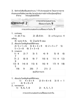 3. จัดทำำหนังสือเพื่อแสดงจำำนวน 1-9 ประกอบรูปภำพ โดยอำจวำดภำพ
ด้วยตนเองหรือตัดภำพมำติด (ตำมประสบกำรณ์กำรเรียนรู้ของผู้เรียน)
     ท้ำทำย       ไก่จะอยู่อันดับที่เจ็ด

                                   กำรบวกจำำนวนสองจำำนวน
                  2                    ที่มีผลบวกไม่เกิน   9

              กำรบวกจำำนวนสองจำำนวนที่มีผลบวกไม่เกิน           9
1. หำคำำตอบ
   1) เด็ก 7 คน               2) เสื้อ 8 ตัว        3) เ ห รี ย ญ ท อ ง 4
เหรียญ
   4) รถเก๋ง 4 คัน       5) นำ้ำผลไม้ 9 กล่อง
2. เขียนประโยคสัญลักษณ์ที่มีคำำตอบ
   2) 5 + 1 = 6      3) 6 + 3 = 9     4) 2 + 5 = 7  5)
   5+3=8         6) 3 + 3 = 6
3. หำผลบวก
   1) 4      2) 7       3) 5        4) 9       5) 8    6)
    7
   7) 2      8) 8       9) 7       10) 6     11) 4 12)
    9
 13) 8      14) 8     15) 6        16) 9     17) 9 18)
    5
     19)     9       20)        7    21) 2
                             ศูนย์กับกำรบวก


1. เขียนประโยคสัญลักษณ์ที่มีคำำตอบ
         1)    4+0=4               2) 0 + 6 = 6  3) 0 + 1
=1        4) 9 + 0 = 9
2. จงหำผลบวก
     1) 9, 6, 7, 8                 2) 4, 5, 1, 3

               กำรบวกจำำนวนสองจำำนวนที่มีผลบวกเท่ำกัน
 