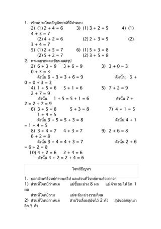 1. เขียนประโยคสัญลักษณ์ที่มีคำำตอบ
   2) (1) 2 + 4 = 6            3) (1) 3    +2=5                 4) (1)
   4+3=7
       (2) 4 + 2 = 6               (2) 2   +3=5                        (2)
   3+4=7
   5) (1) 2 + 5 = 7            6) (1) 5    +3=8
       (2) 5 + 2 = 7               (2) 3   +5=8
2. หำผลบวกและเขียนผลสรุป
   2) 6 + 3 = 9        3+6=9                    3) 3 + 0 = 3
   0+3=3
       ดังนั้น 6 + 3 = 3 + 6 = 9                          ดั ง นั้ น   3 +
0=0+3=3
   4) 1 + 5 = 6        5+1=6                    5) 7 + 2 = 9
   2+7=9
        ดังนั้น   1+5=5+1=6                                ดังนั้น 7 +
2=2+7=9
   6) 3 + 5 = 8           5+3=8                         7) 4 + 1 = 5
       1+4=5
       ดังนั้น 3 + 5 = 5 + 3 = 8                          ดังนั้น 4 + 1
=1+4=5
   8) 3 + 4 = 7        4+3=7                    9) 2 + 6 = 8
   6+2=8
       ดังนั้น 3 + 4 = 4 + 3 = 7                          ดังนั้น 2 + 6
=6+2=8
  10) 4 + 2 = 6        2+4=6
        ดังนั้น 4 + 2 = 2 + 4 = 6

                              โจทย์ปัญหำ

1. บอกส่วนที่โจทย์กำำหนดให้ และส่วนที่โจทย์ถำมด้วยวำจำ
1) ส่วนที่โจทย์กำำหนด     แม่ซื้อมะม่วง 8 ผล     แม่ ค้ ำ แถมให้ อี ก 1
ผล
    ส่วนที่โจทย์ถำม         แม่จะมีมะม่วงรวมกี่ผล
2) ส่วนที่โจทย์กำำหนด       สำยใจเลี้ยงสุนัขไว้ 2 ตัว     สุนัขออกลูกมำ
อีก 5 ตัว
 