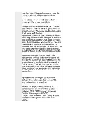 maintain everything and assign properly the
procedure to the billing document type.
Define the account keys & assign them
properly in the pricing procedure.
Now go to transaction code VKOA. You will
see 5 tables. first is customer group/material
group/acct key. When you double click on this
it will show as following:
Application, condition type, chart of accounts,
sales org., customer acct asst group, material
acct asst group, acct key, G/L acct, provision
acct. depending upon your customer type and
material type you have to maintain all the
columns and the respective G/L accounts. The
first table is for more specific assignments &
the other tables are for general assignments.
Now whenever you make a sales order,
delivery and invoice and when you save the
incoice the system will automatically post the
price, discount, tax, freight to the respective
G/L accounts. This will make an accounting
document which will show the exact value of
price, discount, tax, freight for that particular
transaction.
Apart from this when you do PGI in the
delivery the system updates various G/L
accounts related to inventory.
Also as far as profitability analysis is
concerned it is an important integration
between SD & FICO basically known as
"profitability analysis - CO-PA".
I hope I have answered your Query. Please
reward valuable points if solution found
useful.
 