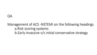 Q4.
Management of ACS -NSTEMI on the following headings
a.Risk scoring systems
b.Early invassive v/s initial conservative strategy
 