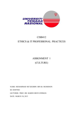 CISB412
ETHICS & IT PROFESSIONAL PRACTICES
ASSIGNMENT 1
(CULTURE)
NAME: MUHAMMAD MU’IZUDDIN BIN HJ. MUHSINON
ID: SN097083
LECTURER: PROF. DR. MARINI BINTI OTHMAN
DATE: MARCH 30, 2015
 