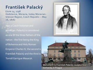FrantišekPalacký(June 14, 1798 Hodslavice, Moravia, today Moravian-Silesian Region, Czech Republic – May 26, 1876)Was a Czech historian and politician. Palacký is considered as one of the three fathers of the nation - the first being the King of Bohemia and Holy Roman Emperor Charles IV, the second is FrantišekPalacký and the third is TomášGarrigue Masaryk.Monument to FrantišekPalacký, sculptor StanislavSucharda, in Prague.