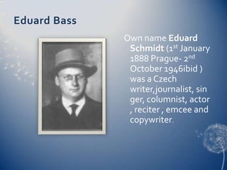 Eduard BassOwn name Eduard Schmidt (1st January 1888 Prague- 2nd October 1946ibid ) was a Czech writer,journalist, singer, columnist, actor, reciter , emcee and copywriter. 