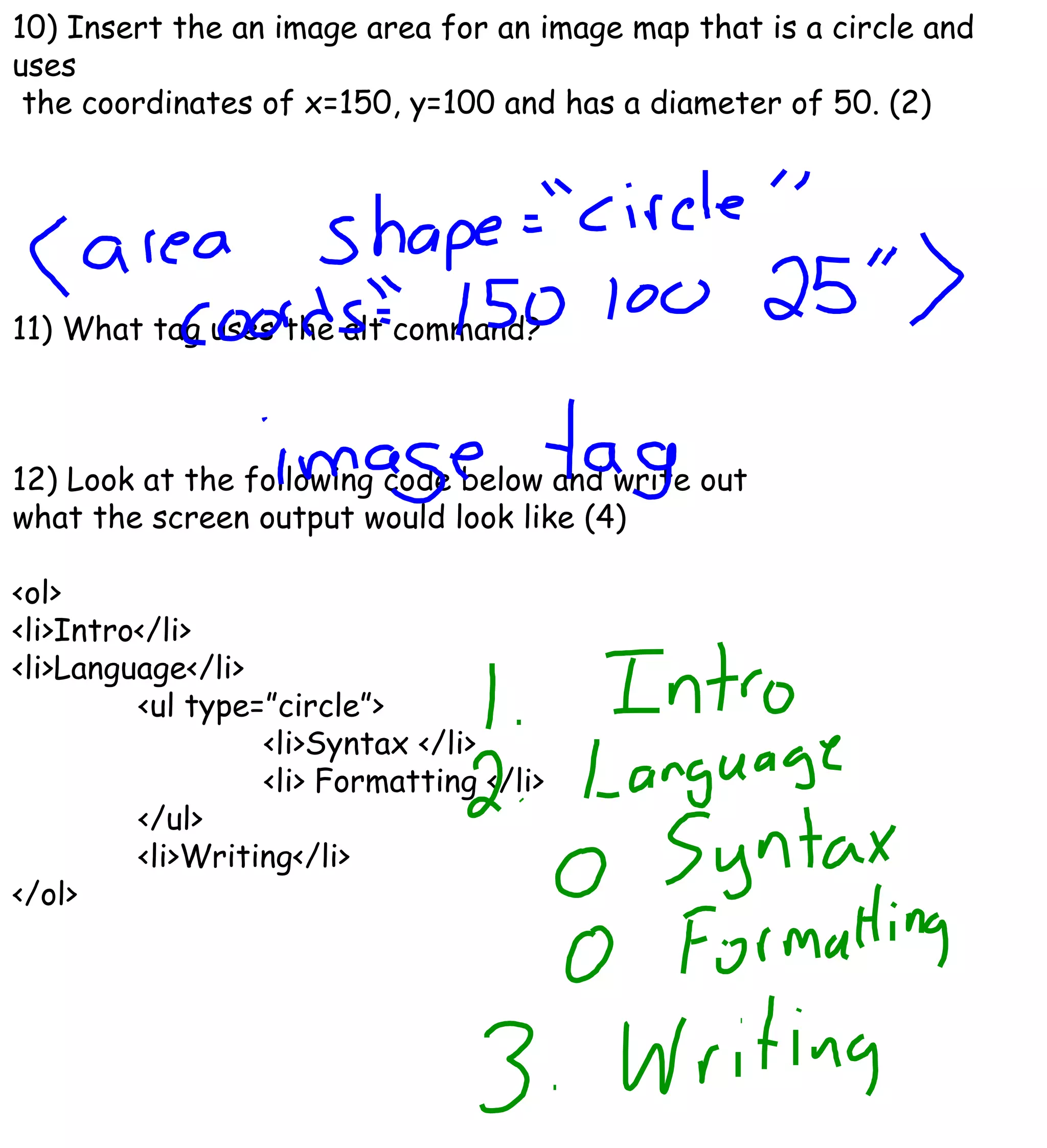 10) Insert the an image area for an image map that is a circle and uses the coordinates of x=150, y=100 and has a diameter of 50. (2) 11) What tag uses the alt command? 12) Look at the following code below and write out  what the screen output would look like (4) <ol> <li>Intro</li> <li>Language</li> <ul type=”circle”> <li>Syntax </li> <li> Formatting </li> </ul> <li>Writing</li> </ol> 