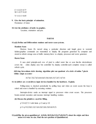 C=1-0.23=0.77
M=1-0.57=0.43
Y=1-0.11=0.89
9. Give the basic principle of animation.
Persistence of vision
10. List the attributes of turtle in graphics.
Location, orientation and pen.
PART-B
11.a)(i) Define and Differentiate random and raster scan systems.
Random Scan:
Electron beam i9s moved along a particular direction and length given in vectorial
fashion.graphics commands are transmitted to display file programs generated by computer and
stored in refresh storage area or buffer memory.there is a display processor and vector generator.
RasterScan:
It uses pixel principle.each row of pixel is called raster line or scan line.the electronbeam
covers the entire display area but controlled by display controller.each complete sweep is called
refresh cycle.
(ii)Using bresenham circle drawing algorithm plot one quadrant of a circle of radius 7 pixels
within origin as center
(0,7)(1,7)(2,7)(3,6)(4,6)(5,5)(6,4)(6,3)(7,2)(7,1)(7,0)
11. b) (i)How are event driven input devices handled by the hardware. Explain.
Polling-status is checked periodically by polling loop and when an event occurs the loop is
exited and event is handled by executing routines.
Interrupts-device sends an interrupt signal to processor when event occurs. The processor
breaks normal execution and executes interrupt handling routines.
(ii) Discuss the primitives used for filling.
p^2/4-Q^2=1 with limits p=2 and p=10
p=2 q=0 (2,0)(2,1)(3,1)(4,2)(5,2)(6,3)(8,4)(10,5)
12.(a)(i)Flip the given quadrilateral A(10,8), B(22,8),C(34,17),D(10,27) about the origin and then
zoom it to twice its size. Find the new position of Quadrilateral.
 