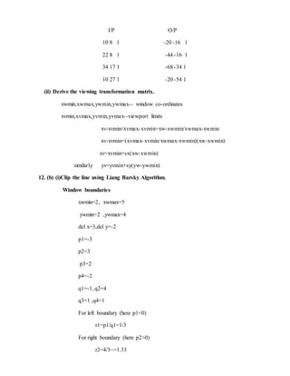 I/P O/P
10 8 1 -20 -16 1
22 8 1 -44 -16 1
34 17 1 -68 -34 1
10 27 1 -20 -54 1
(ii) Derive the viewing transformation matrix.
xwmin,xwmax,ywmin,ywmax-- window co-ordinates
xvmin,xvmax,yvmin,yvmax--viewport limits
xv-xvmin/xvmax-xvmin=xw-xwmin/xwmax-xwmin
xv-xvmin=(xvmax-xvmin/xwmax-xwmin)(xw-xwmin)
xv=xvmin+sx(xw-xwmin)
similarly yv=yvmin+sy(yw-ywmin)
12. (b) (i)Clip the line using Liang Barsky Algorithm.
Window boundaries
xwmin=2, xwmax=5
ywmin=2 ,ywmax=4
del x=3,del y=-2
p1=-3
p2=3
p3=2
p4=-2
q1=-1, q2=4
q3=1 ,q4=1
For left boundary (here p1<0)
r1=p1/q1=1/3
For right boundary (here p2>0)
r2=4/3~=1.33
 