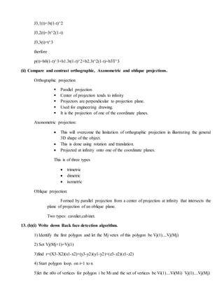 J3,1(t)=3t(1-t)^2
J3,2(t)=3t^2(1-t)
J3,3(t)=t^3
therfore
p(t)=b0(1-t)^3+b1.3t(1-t)^2+b2.3t^2(1-t)+b3T^3
(ii) Compare and contrast orthographic, Axonometric and oblique projections.
Orthographic projection
 Parallel projection
 Center of projection tends to infinity
 Projectors are perpendicular to projection plane.
 Used for engineering drawing.
 It is the projection of one of the coordinate planes.
Axonometric projection:
 This will overcome the limitation of orthographic projection in illustrating the general
3D shape of the object.
 This is done using rotation and translation.
 Projected at infinity onto one of the coordinate planes.
This is of three types
 trimetric
 dimetric
 isometric
Oblique projection:
Formed by parallel projection from a center of projection at infinity that intersects the
plane of projection of an oblique plane.
Two types: cavalier,cabinet.
13. (b)(i) Write down Back face detection algorithm.
1) Identify the first polygon and let the Mj vetex of this polygon be Vj(1)....Vj(Mj)
2) Set Vj(Mj+1)=Vj(1)
3)find r=(X3-X2)(x1-x2)+(y3-y2)(y1-y2)+(z3-z2)(z1-z2)
4) Start polygon loop. on i=1 to n
5)let the n0o of vertices for polygon i be Mi and the set of vertices be Vi(1)....Vi(Mi) Vj(1)....Vj(Mj)
 