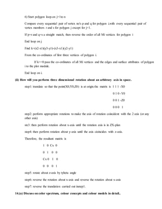 6) Start polygon loop.on j=1to n
Compare every sequential pair of vertex no's p and q for polygon i,with every sequential pair of
vertex members r and s for polygon j except for j=1.
If p=r and q=s a straight match, then reverse the order of all Mi vertices for polygon i
End loop on j
Find k=(x2-x1)(y3-y1)-(x3-x1)(y2-y1)
From the co-ordinates of first three vertices of polygon i.
If k>=0 pass the co-ordinates of all Mi vertices and the edges and surface attributes of polygon
i to the plot module.
End loop on i.
(ii) How will you perform three dimensional rotation about an arbitrary axis in space.
step1: translate so that the point(X0,Y0,Z0) is at origin.the matrix is 1 1 1 -X0
0 1 0 -Y0
0 0 1 -Z0
0 0 0 1
step2: perform appropriate rotations to make the axis of rotation coincident with the 2 axis (or any
other axis)
ste3: then perform rotation about x-axis until the rotation axis is in ZX-plan
step4: then perform rotation about y-axis until the axis cioincides with z-axis.
Therefore, the resultant matrix is
1 0 Cx 0
0 1 0 0
Cx 0 l 0
0 0 0 1
step5: rotate about z-axis by tyheta angle
step6: reverse the rotation about x-axis and reverse the rotation about x-axis
step7: reverse the translation carried out instep1.
14.(a) Discuss on color spectrum, colour concepts and colour models in detail..
 