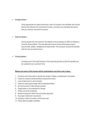 Analyze phase –


         Using appropriate six sigma techniques, team at company now identifies that various
         factors that influence the recruitment success. Company now identifies the factors
         that are critical to recruitment success.



Improve phase –


         Having studies the root cause for the defects in the processes an effort is initiated to
         minimize these defects. The new alternate process (improved process map) is
         documented, piloted, validated and implemented. The company records the benefits
         with the next recruitment drive.



Control phase –


         Company puts in the right controls in the improved process so that the benefits can
         be sustained over a period of time.



Below are some of the issues which organization may face now a days :


1. Company will not be able to identify the problem / Delay In identification of problem
2. Failure to measure actual workforce required for future
3. Loss of talent pool in short duration
4. Failure to retain good image within employees/media
5. No improvement in Recruitment process
6. Organization is not prepared for change
7. Profits cannot be sustained
8. Reactive approach rather than pro-active approach
9. No proper method for recruitment
10. Company might not sustain control over cost
11. Fail to attract suitable candidate
 