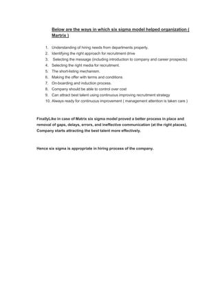 Below are the ways in which six sigma model helped organization (
         Martrix )

    1. Understanding of hiring needs from departments properly.
    2. Identifying the right approach for recruitment drive
    3.   Selecting the message (including introduction to company and career prospects)
    4. Selecting the right media for recruitment.
    5. The short-listing mechanism.
    6. Making the offer with terms and conditions
    7. On-boarding and induction process.
    8. Company should be able to control over cost
    9. Can attract best talent using continuous improving recruitment strategy
    10. Always ready for continuous improvement ( management attention is taken care )



FinallyLike in case of Matrix six sigma model proved a better process in place and
removal of gaps, delays, errors, and ineffective communication (at the right places),
Company starts attracting the best talent more effectively.



Hence six sigma is appropriate in hiring process of the company.
 