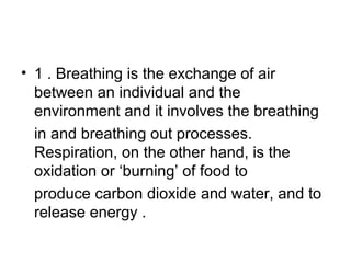 • 1 . Breathing is the exchange of air
between an individual and the
environment and it involves the breathing
in and breathing out processes.
Respiration, on the other hand, is the
oxidation or ‘burning’ of food to
produce carbon dioxide and water, and to
release energy .
 