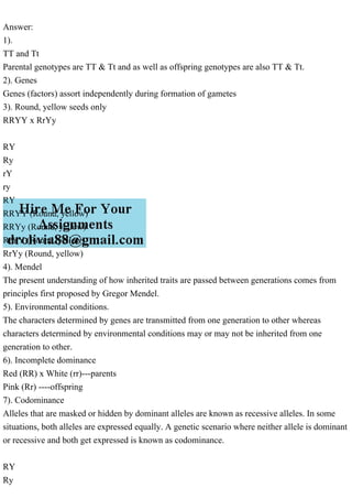 Answer:
1).
TT and Tt
Parental genotypes are TT & Tt and as well as offspring genotypes are also TT & Tt.
2). Genes
Genes (factors) assort independently during formation of gametes
3). Round, yellow seeds only
RRYY x RrYy
RY
Ry
rY
ry
RY
RRYY (Round, yellow)
RRYy (Round, yellow)
RrYY (Round, yellow)
RrYy (Round, yellow)
4). Mendel
The present understanding of how inherited traits are passed between generations comes from
principles first proposed by Gregor Mendel.
5). Environmental conditions.
The characters determined by genes are transmitted from one generation to other whereas
characters determined by environmental conditions may or may not be inherited from one
generation to other.
6). Incomplete dominance
Red (RR) x White (rr)---parents
Pink (Rr) ----offspring
7). Codominance
Alleles that are masked or hidden by dominant alleles are known as recessive alleles. In some
situations, both alleles are expressed equally. A genetic scenario where neither allele is dominant
or recessive and both get expressed is known as codominance.
RY
Ry
 